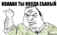 ИВАААН ТЫ ИИУДА ЕБАНЫЙ