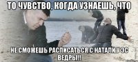 то чувство, когда узнаешь, что не сможешь расписаться с натали у эс ведры!!