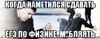 когда наметился сдавать егэ по физике..м..бляять