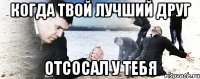 когда твой лучший друг отсосал у тебя