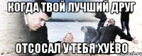 когда твой лучший друг отсосал у тебя хуёво