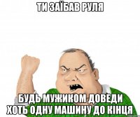 ти заїбав руля будь мужиком доведи хоть одну машину до кінця