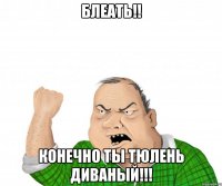 блеать!! конечно ты тюлень диваный!!!