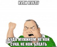 купи куклу будь мужиком, не ной сука, не ной, блеать