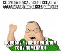 не ну вот что за отношение, я что совсем безчувственная скатина коробку я уже в прошлом году поменял))