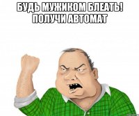 будь мужиком блеать! получи автомат 