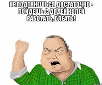 не подтянешься достаточно - пойдешь с дядей колей работать, блеать! 