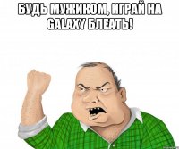 будь мужиком, играй на galaxy блеать! 