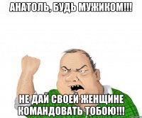 анатоль, будь мужиком!!! не дай своей женщине командовать тобою!!!