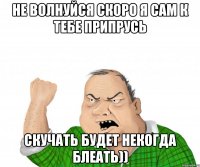 не волнуйся скоро я сам к тебе припрусь скучать будет некогда блеать))