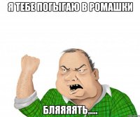 я тебе погыгаю в ромашки бляяяять.....