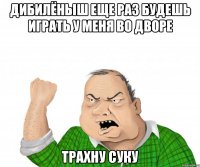 дибилёныш еще раз будешь играть у меня во дворе трахну суку