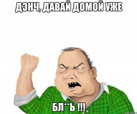 дэнч, давай домой уже бл**ь !!!