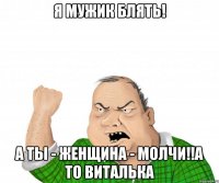 я мужик блять! а ты - женщина - молчи!!а то виталька