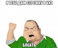 я тебе дам сережку в ухе блеать