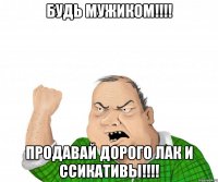 будь мужиком!!! продавай дорого лак и ссикативы!!!