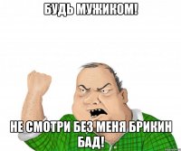 будь мужиком! не смотри без меня брикин бад!