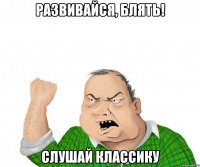 развивайся, блять! слушай классику