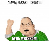 маша, закажи кофе!!! будь мужиком!