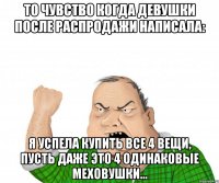 то чувство когда девушки после распродажи написала: я успела купить все 4 вещи, пусть даже это 4 одинаковые меховушки...