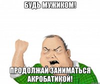 будь мужиком! продолжай заниматься акробатикой!