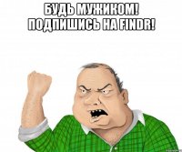 будь мужиком! подпишись на findr! 