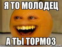 я то молодец а ты тормоз