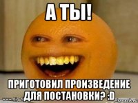 а ты! приготовил произведение для постановки? :d