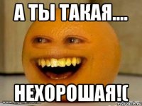 а ты такая.... нехорошая!(