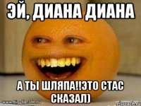 эй, диана диана а ты шляпа!!это стас сказал)