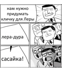 нам нужно придумать кличку для Леры лера-дура сасайка!