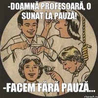 -doamnă profesoară, o sunat la pauză! -facem fără pauză...