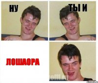 НУ ТЫ И ЛОШАОРА