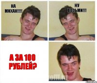 НА МИХАН!!! НУ ВОЗЬМИ!!! А ЗА 100 РУБЛЕЙ?
