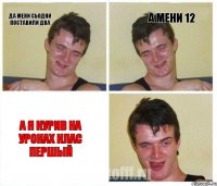 да мени сьодни поставили два а мени 12 а я курив на уроках клас першый
