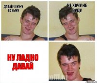 давай чекуху возьму не хочу не буду ну ладно давай