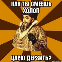 как ты смеешь холоп царю дерзить?