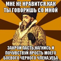 мне не нравится,как ты говоришь со мной закрой пасть,нагнись и почувствуй ярость моего боевого черного члена,уеба