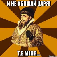 и не обижай царя! т.е меня...