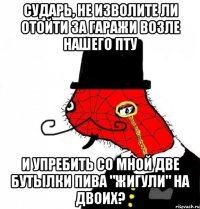 сударь, не изволите ли отойти за гаражи возле нашего пту и упребить со мной две бутылки пива "жигули" на двоих?