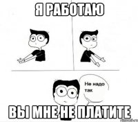 я работаю вы мне не платите