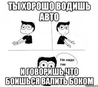 ты хорошо водишь авто и говоришь,что боишься валить боком