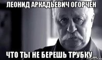 леонид аркадьевич огорчен что ты не берешь трубку...