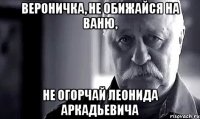 вероничка, не обижайся на ваню, не огорчай леонида аркадьевича