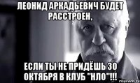 леонид аркадьевич будет расстроен, если ты не придёшь 30 октября в клуб ''нло''!!!