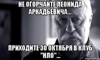 не огорчайте леонида аркадьевича... приходите 30 октября в клуб ''нло''...