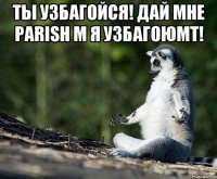 ты узбагойся! дай мне parish м я узбагоюмт! 