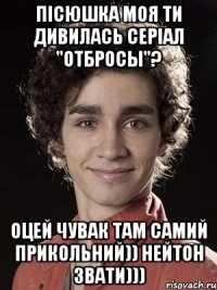 пісюшка моя ти дивилась серіал "отбросы"? оцей чувак там самий прикольний)) нейтон звати)))