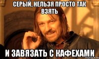 серый, нельзя просто так взять и завязать с кафехами