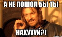 а не пошол бы ты нахуууй?!